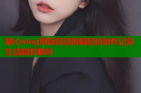 糖心vlog原版高清剪辑轻松制作记录生活精彩瞬间