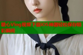 糖心Vlog视频下载iOS神器轻松保存精彩瞬间