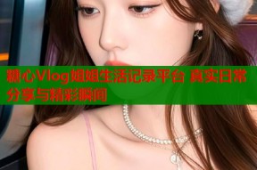 糖心Vlog姐姐生活记录平台 真实日常分享与精彩瞬间