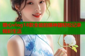 糖心vlog18款全能拍摄神器轻松记录精彩生活