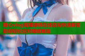 糖心vlog离婚律师在线咨询快速解答助你轻松应对婚姻难题