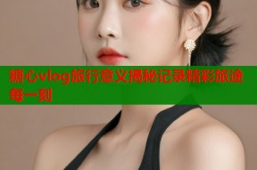 糖心vlog旅行意义揭秘记录精彩旅途每一刻