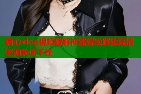 糖心vlog视频破解神器轻松解锁高清资源快速下载