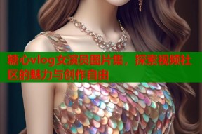 糖心vlog女演员图片集，探索视频社区的魅力与创作自由