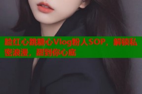 脸红心跳糖心Vlog粉人SOP，解锁私密浪漫，甜到你心底