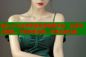 糖心vlog女带你探索短视频平台，记录生活瞬间，分享创意灵感，尽享互动乐趣