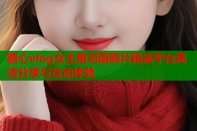 糖心vlog女主角司雨照片精选平台高清分享与互动体验