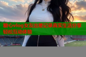 糖心vlog女友出差记录真实生活分享轻松互动体验