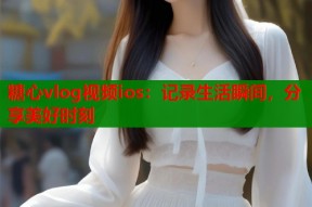 糖心vlog视频ios：记录生活瞬间，分享美好时刻