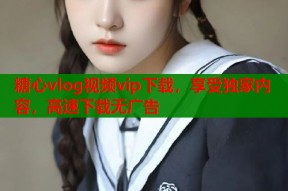 糖心vlog视频vip下载，享受独家内容，高速下载无广告
