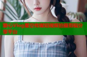 糖心Vlog星空传媒短视频拍摄剪辑分享平台