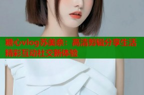 糖心vlog苏美奈：高清剪辑分享生活精彩互动社交新体验
