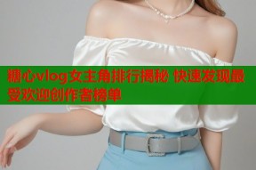 糖心vlog女主角排行揭秘 快速发现最受欢迎创作者榜单