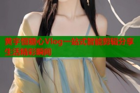黄宇恒糖心Vlog一站式智能剪辑分享生活精彩瞬间