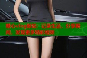 糖心vlog新站：记录生活，分享瞬间，发现更多精彩视频