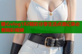 糖心vlog182精彩分享生活点滴记录必看精彩视频