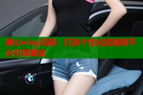 糖心vlog司雨：打造个性化短视频平台引领潮流