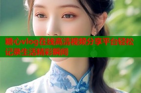 糖心vlog在线高清视频分享平台轻松记录生活精彩瞬间