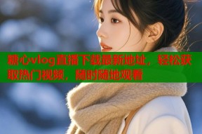 糖心vlog直播下载最新地址，轻松获取热门视频，随时随地观看