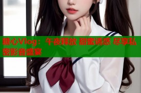 糖心Vlog：午夜释放 甜蜜诱惑 尽享私密影音盛宴