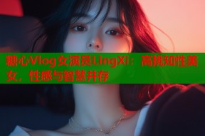 糖心Vlog女演员LingXi：高挑知性美女，性感与智慧并存
