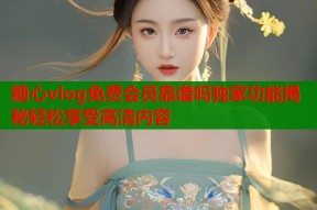 糖心vlog免费会员靠谱吗独家功能揭秘轻松享受高清内容