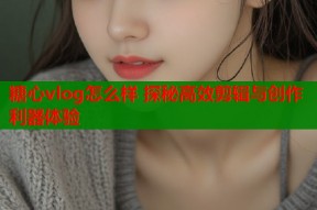 糖心vlog怎么样 探秘高效剪辑与创作利器体验