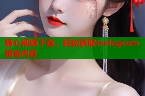 糖心视频下载，轻松获取txvlogcom精选内容