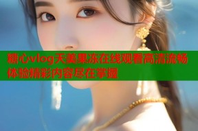 糖心vlog天美果冻在线观看高清流畅体验精彩内容尽在掌握