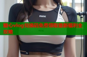 糖心vlog兑换码免费领取最新福利全攻略