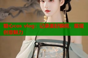 糖心cos vlog：记录美好瞬间，展现创意魅力