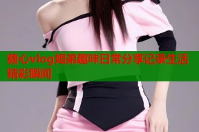 糖心vlog姐弟趣味日常分享记录生活精彩瞬间