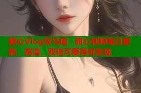 糖心Vlog双马尾：甜心视频每日更新，高清，双倍可爱等你发现