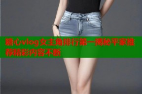 糖心vlog女主角排行第一揭秘平家推荐精彩内容不断