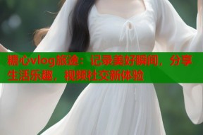 糖心vlog旅途：记录美好瞬间，分享生活乐趣，视频社交新体验