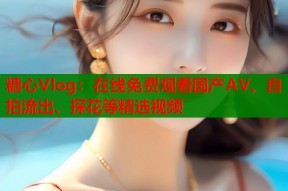 糖心Vlog：在线免费观看国产AV、自拍流出、探花等精选视频
