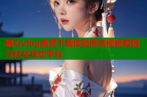 糖心vlog免费下载体验高清视频剪辑与社交互动平台