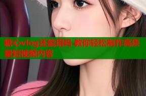 糖心vlog还能用吗 教你轻松制作高质量短视频内容