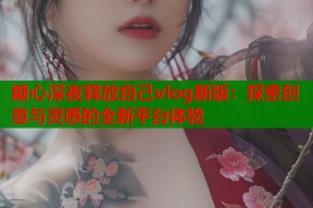 糖心深夜释放自己vlog新版：探索创意与灵感的全新平台体验