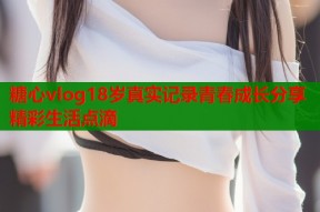 糖心vlog18岁真实记录青春成长分享精彩生活点滴