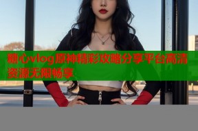 糖心vlog原神精彩攻略分享平台高清资源无限畅享