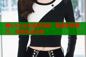 糖心Vlog女演员写真：展现多样魅力，真实生活分享