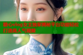 糖心vlog女主独家揭秘平台功能轻松打造高人气视频