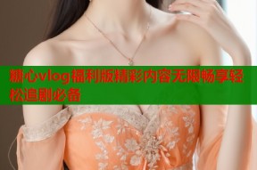 糖心vlog福利版精彩内容无限畅享轻松追剧必备