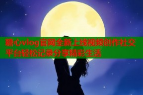 糖心vlog官网全新上线视频创作社交平台轻松记录分享精彩生活