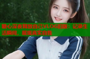 糖心深夜释放自己VLOG旧版：记录生活瞬间，展现真实自我