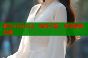 糖心vlog入口，轻松下载，尽享视频乐趣