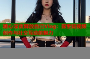 糖心深夜释放自己Vlog：探索短视频创作与社交互动的魅力