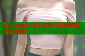 糖心vlog双马尾女孩带你玩转潮流生活记录神器