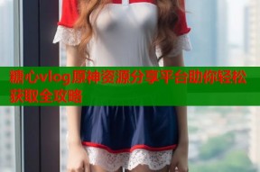 糖心vlog原神资源分享平台助你轻松获取全攻略